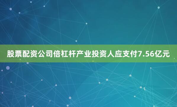 股票配资公司倍杠杆产业投资人应支付7.56亿元