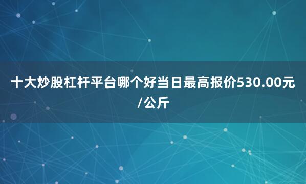 十大炒股杠杆平台哪个好当日最高报价530.00元/公斤