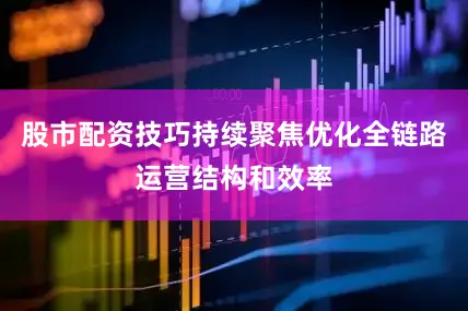 股市配资技巧持续聚焦优化全链路运营结构和效率