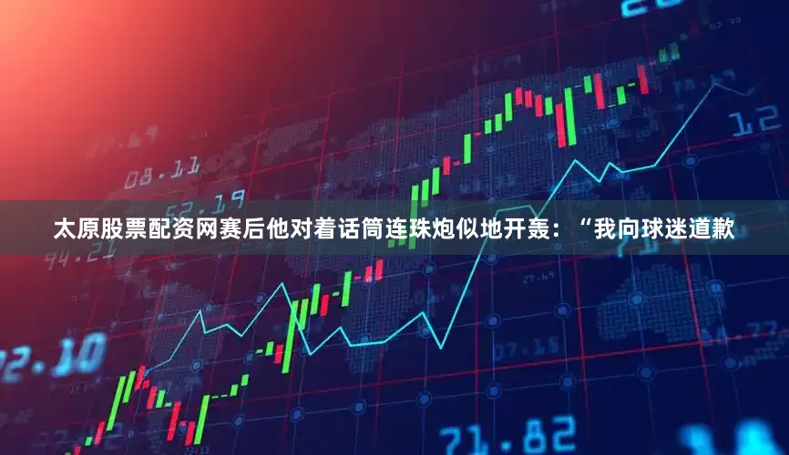 太原股票配资网赛后他对着话筒连珠炮似地开轰：“我向球迷道歉