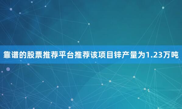靠谱的股票推荐平台推荐该项目锌产量为1.23万吨
