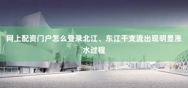 网上配资门户怎么登录北江、东江干支流出现明显涨水过程