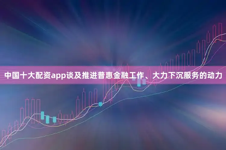 中国十大配资app谈及推进普惠金融工作、大力下沉服务的动力