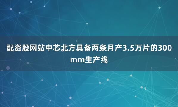 配资股网站中芯北方具备两条月产3.5万片的300mm生产线
