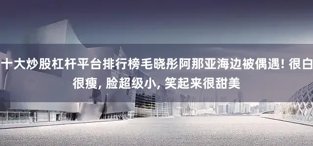 十大炒股杠杆平台排行榜毛晓彤阿那亚海边被偶遇! 很白很瘦, 脸超级小, 笑起来很甜美