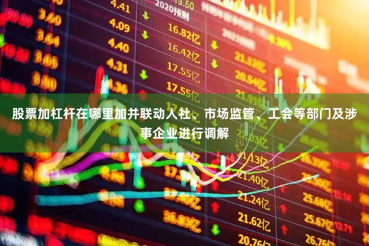 股票加杠杆在哪里加并联动人社、市场监管、工会等部门及涉事企业进行调解